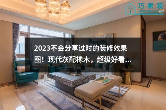 2023不会分享过时的装修效果图！现代灰配橡木，超级好看。