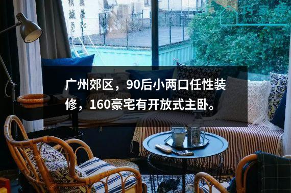 广州郊区，90后小两口任性装修，160豪宅有开放式主卧。