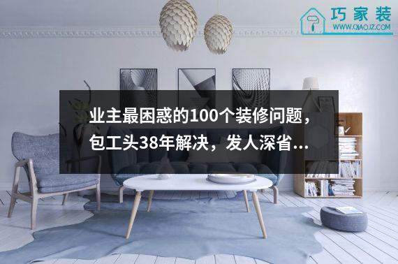 业主最困惑的100个装修问题，包工头38年解决，发人深省！