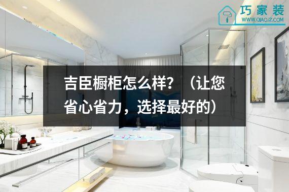 吉臣橱柜怎么样？（让您省心省力，选择最好的）