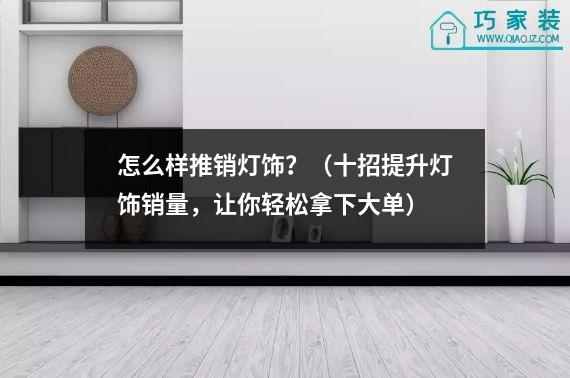 怎么样推销灯饰？（十招提升灯饰销量，让你轻松拿下大单）