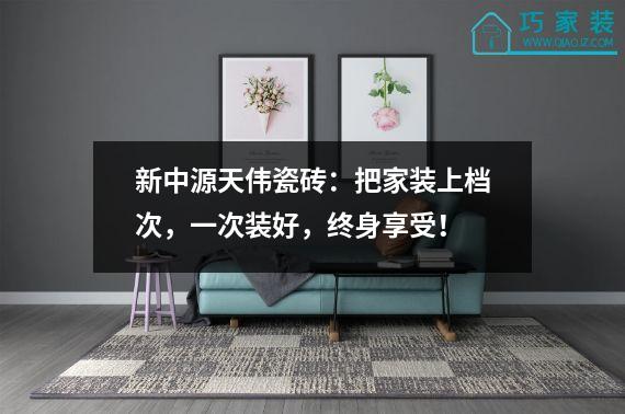新中源天伟瓷砖：把家装上档次，一次装好，终身享受！