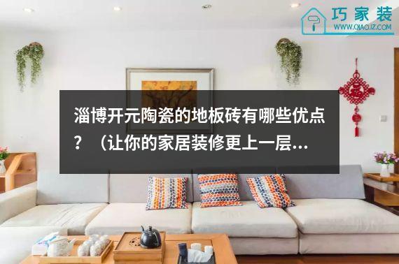 淄博开元陶瓷的地板砖有哪些优点？（让你的家居装修更上一层楼）
