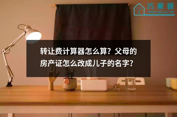 转让费计算器怎么算？父母的房产证怎么改成儿子的名字？